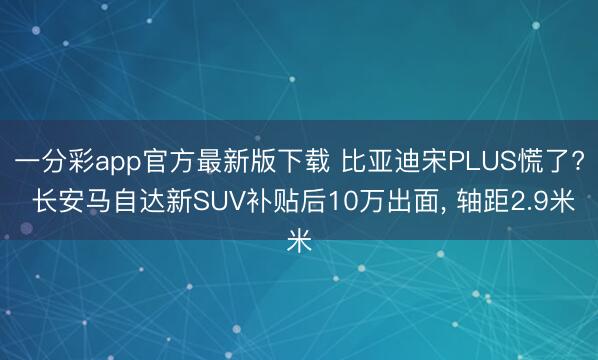 一分彩app官方最新版下载 比亚迪宋PLUS慌了? 长安马自达新SUV补贴后10万出面， 轴距2.9米