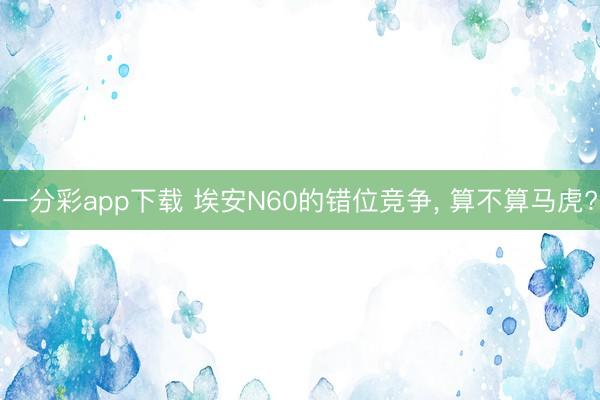 一分彩app下载 埃安N60的错位竞争， 算不算马虎?