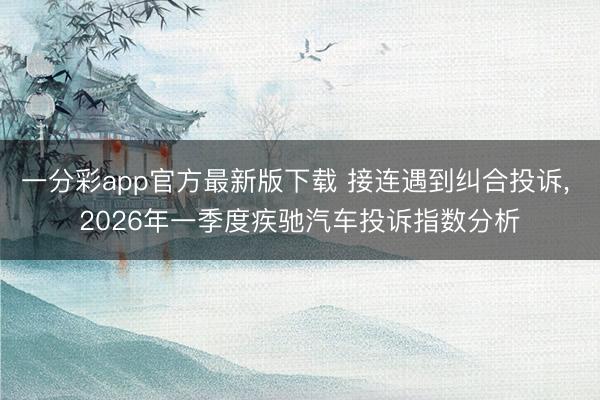 一分彩app官方最新版下载 接连遇到纠合投诉， 2026年一季度疾驰汽车投诉指数分析