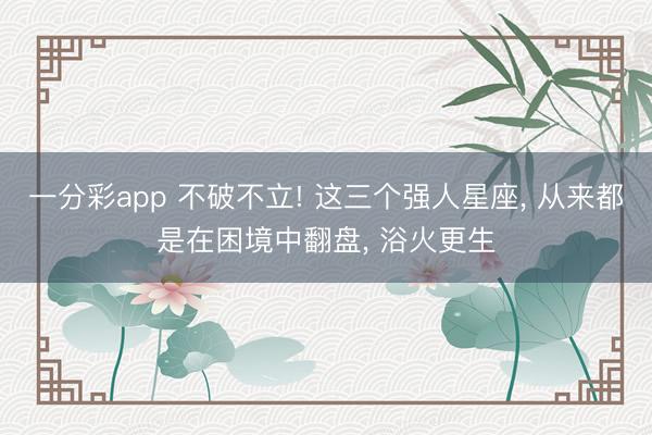 一分彩app 不破不立! 这三个强人星座， 从来都是在困境中翻盘， 浴火更生