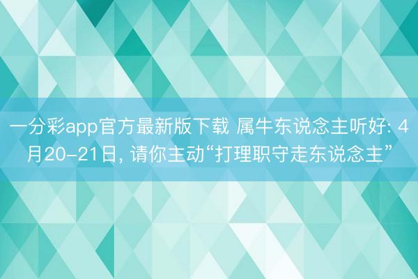 一分彩app官方最新版下载 属牛东说念主听好: 4月20-21日， 请你主动“打理职守走东说念主”