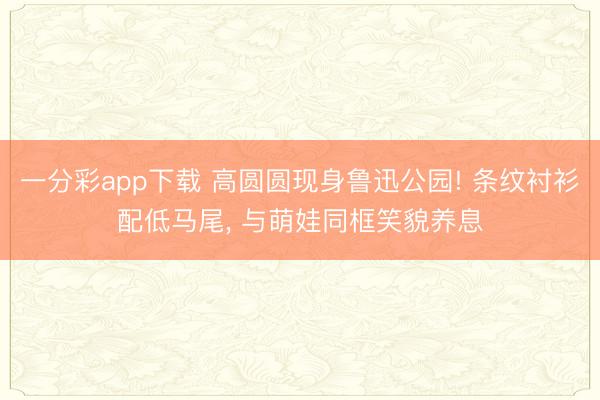 一分彩app下载 高圆圆现身鲁迅公园! 条纹衬衫配低马尾， 与萌娃同框笑貌养息