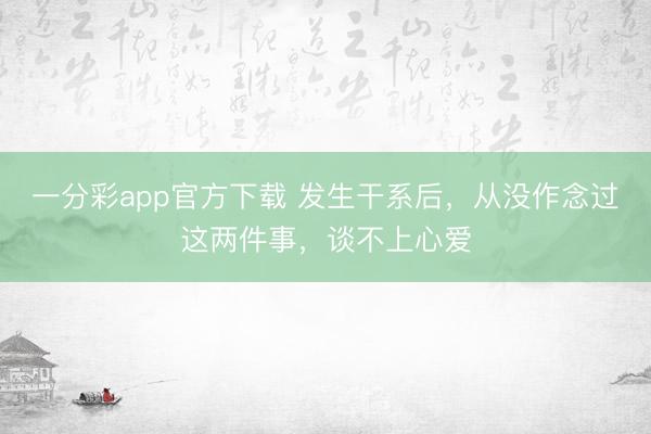 一分彩app官方下载 发生干系后，从没作念过这两件事，谈不上心爱