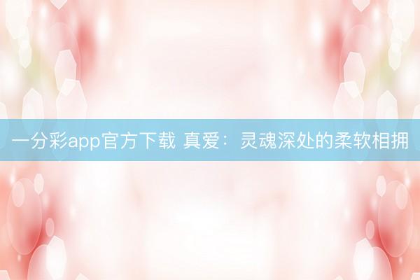 一分彩app官方下载 真爱：灵魂深处的柔软相拥