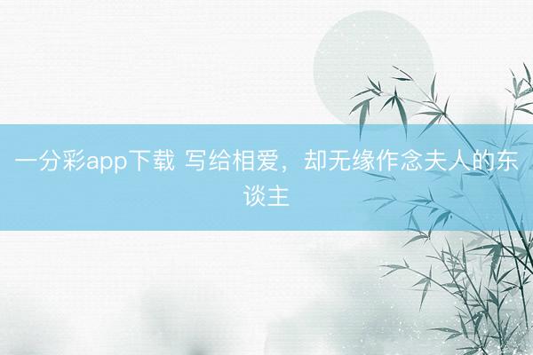 一分彩app下载 写给相爱，却无缘作念夫人的东谈主