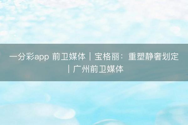 一分彩app 前卫媒体｜宝格丽：重塑静奢划定｜广州前卫媒体