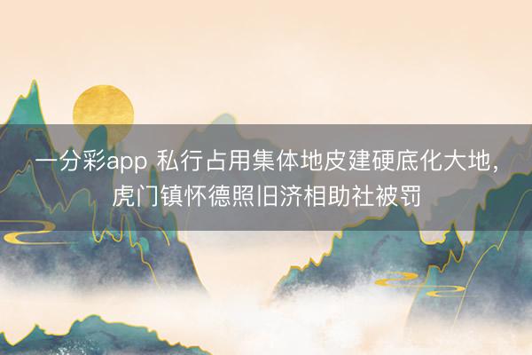 一分彩app 私行占用集体地皮建硬底化大地，虎门镇怀德照旧济相助社被罚