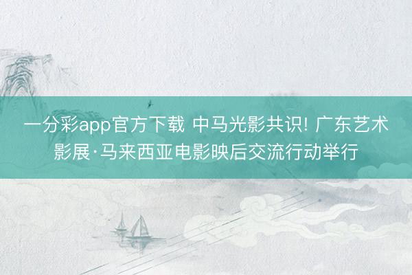 一分彩app官方下载 中马光影共识! 广东艺术影展·马来西亚电影映后交流行动举行