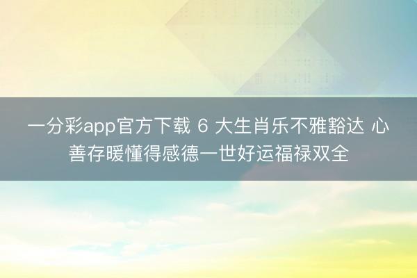 一分彩app官方下载 6 大生肖乐不雅豁达 心善存暖懂得感德一世好运福禄双全