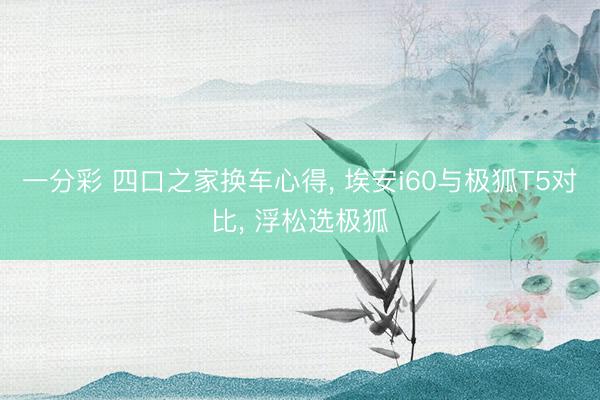 一分彩 四口之家换车心得， 埃安i60与极狐T5对比， 浮松选极狐