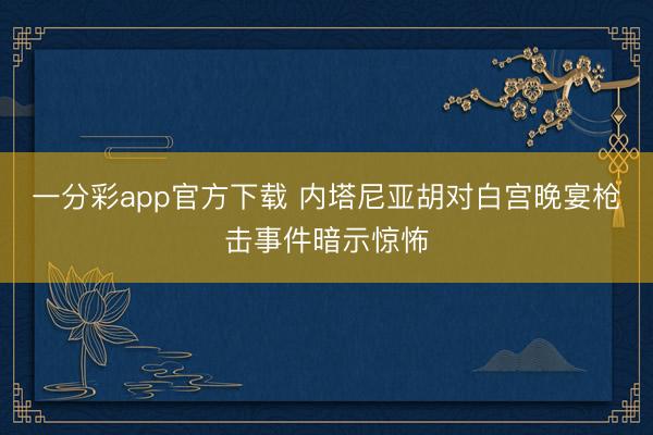一分彩app官方下载 内塔尼亚胡对白宫晚宴枪击事件暗示惊怖