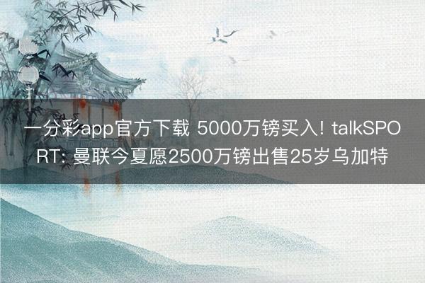 一分彩app官方下载 5000万镑买入! talkSPORT: 曼联今夏愿2500万镑出售25岁乌加特