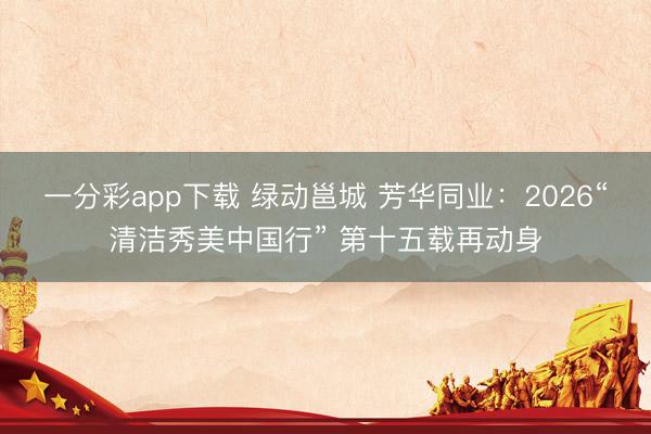 一分彩app下载 绿动邕城 芳华同业：2026“清洁秀美中国行” 第十五载再动身