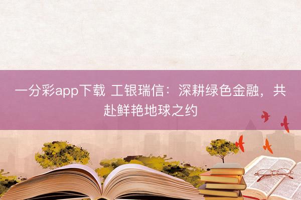 一分彩app下载 工银瑞信：深耕绿色金融，共赴鲜艳地球之约