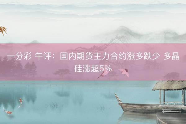 一分彩 午评：国内期货主力合约涨多跌少 多晶硅涨超5%