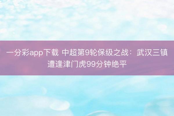 一分彩app下载 中超第9轮保级之战：武汉三镇遭逢津门虎99分钟绝平