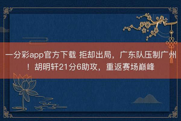 一分彩app官方下载 拒却出局，广东队压制广州！胡明轩21分6助攻，重返赛场巅峰