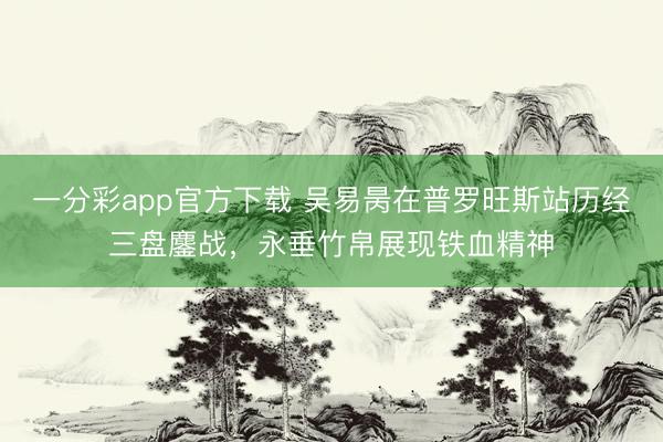 一分彩app官方下载 吴易昺在普罗旺斯站历经三盘鏖战，永垂竹帛展现铁血精神