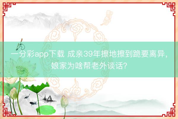 一分彩app下载 成亲39年擦地擦到跪要离异，娘家为啥帮老外谈话？