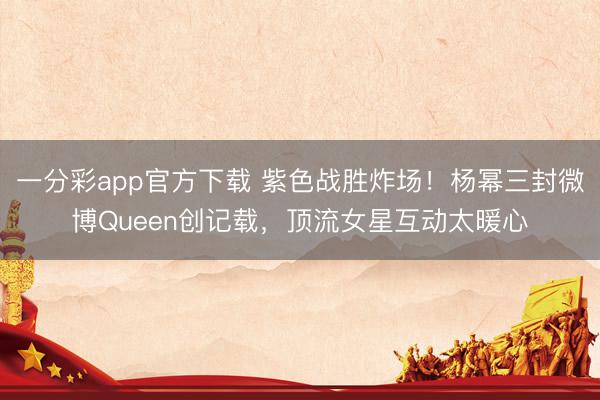 一分彩app官方下载 紫色战胜炸场！杨幂三封微博Queen创记载，顶流女星互动太暖心