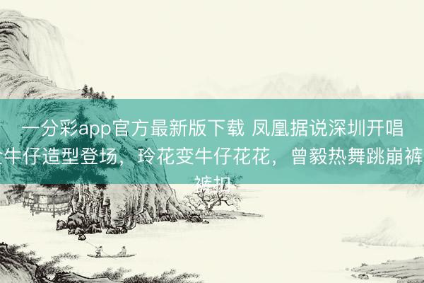 一分彩app官方最新版下载 凤凰据说深圳开唱全牛仔造型登场，玲花变牛仔花花，曾毅热舞跳崩裤扣