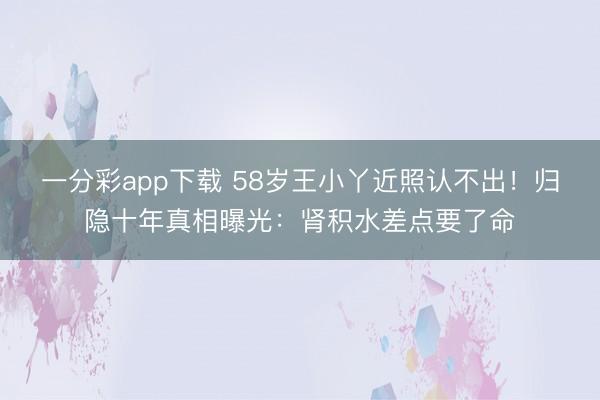 一分彩app下载 58岁王小丫近照认不出！归隐十年真相曝光：肾积水差点要了命
