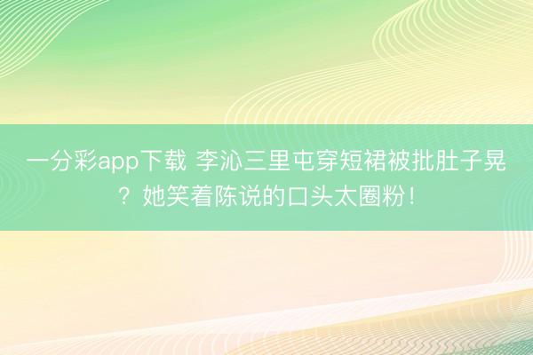 一分彩app下载 李沁三里屯穿短裙被批肚子晃？她笑着陈说的口头太圈粉！