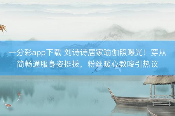 一分彩app下载 刘诗诗居家瑜伽照曝光！穿从简畅通服身姿挺拔，粉丝暖心教唆引热议