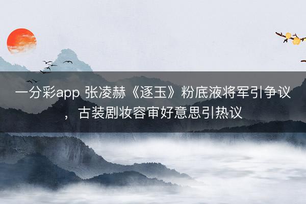 一分彩app 张凌赫《逐玉》粉底液将军引争议，古装剧妆容审好意思引热议