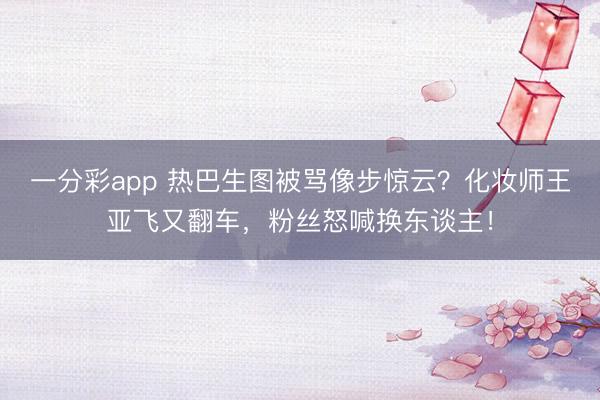 一分彩app 热巴生图被骂像步惊云？化妆师王亚飞又翻车，粉丝怒喊换东谈主！
