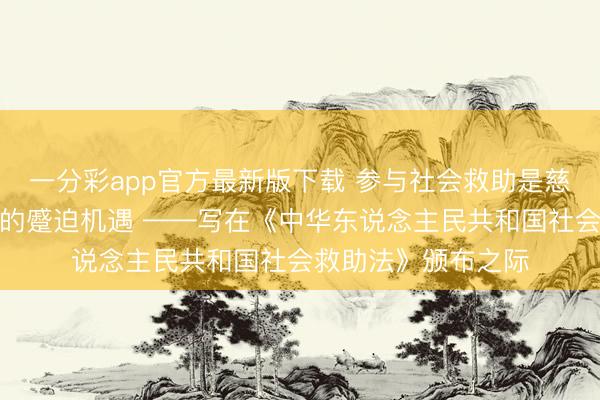 一分彩app官方最新版下载 参与社会救助是慈善组织高质地发展的蹙迫机遇 ——写在《中华东说念主民共和国社会救助法》颁布之际