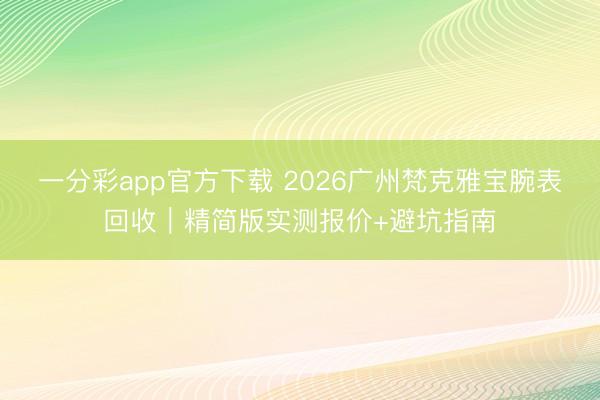 一分彩app官方下载 2026广州梵克雅宝腕表回收｜精简版实测报价+避坑指南