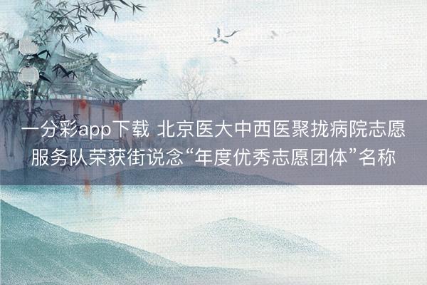 一分彩app下载 北京医大中西医聚拢病院志愿服务队荣获街说念“年度优秀志愿团体”名称