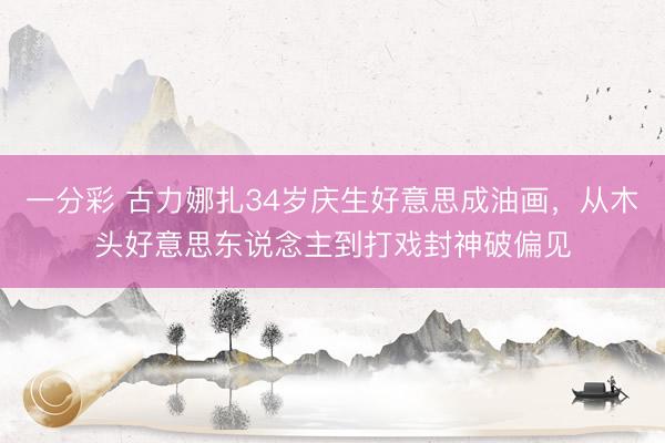 一分彩 古力娜扎34岁庆生好意思成油画，从木头好意思东说念主到打戏封神破偏见
