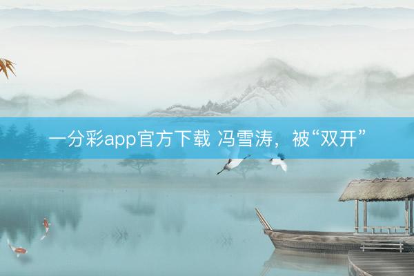 一分彩app官方下载 冯雪涛，被“双开”
