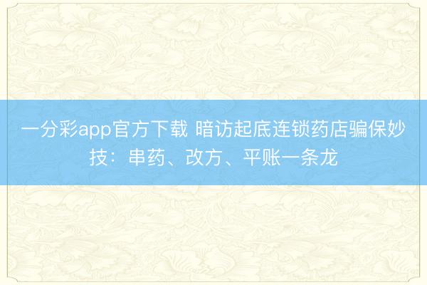 一分彩app官方下载 暗访起底连锁药店骗保妙技：串药、改方、平账一条龙