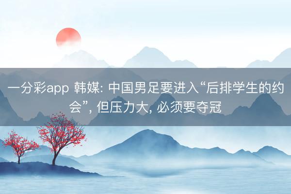 一分彩app 韩媒: 中国男足要进入“后排学生的约会”, 但压力大, 必须要夺冠