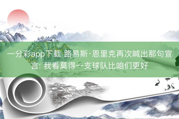 一分彩app下载 路易斯·恩里克再次喊出那句宣言: 我看莫得一支球队比咱们更好