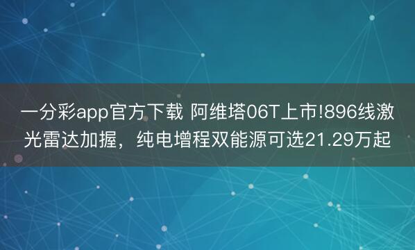 一分彩app官方下载 阿维塔06T上市!896线激光雷达加握，纯电增程双能源可选21.29万起