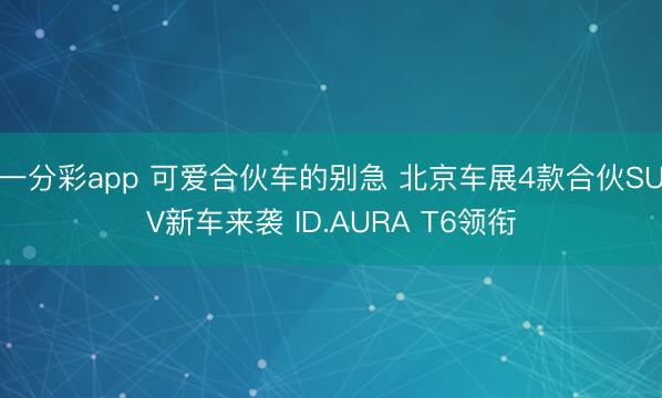一分彩app 可爱合伙车的别急 北京车展4款合伙SUV新车来袭 ID.AURA T6领衔