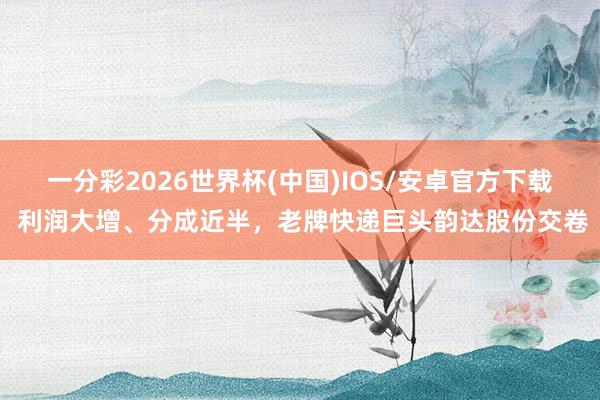 一分彩2026世界杯(中国)IOS/安卓官方下载 利润大增、分成近半，老牌快递巨头韵达股份交卷