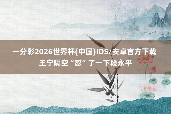 一分彩2026世界杯(中国)IOS/安卓官方下载 王宁隔空“怼”了一下段永平