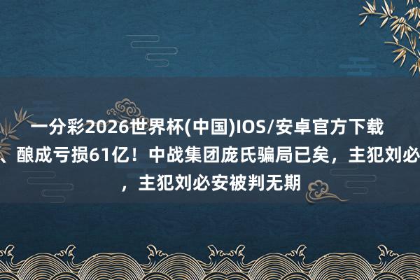 一分彩2026世界杯(中国)IOS/安卓官方下载 涉案314亿、酿成亏损61亿！中战集团庞氏骗局已矣，主犯刘必安被判无期