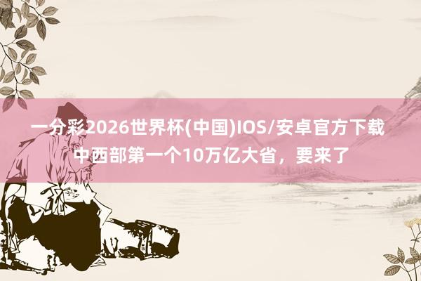 一分彩2026世界杯(中国)IOS/安卓官方下载 中西部第一个10万亿大省，要来了