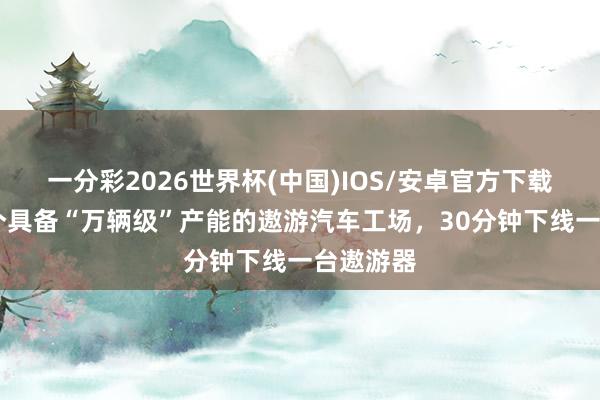 一分彩2026世界杯(中国)IOS/安卓官方下载 环球首个具备“万辆级”产能的遨游汽车工场,30分钟下线一台遨游器