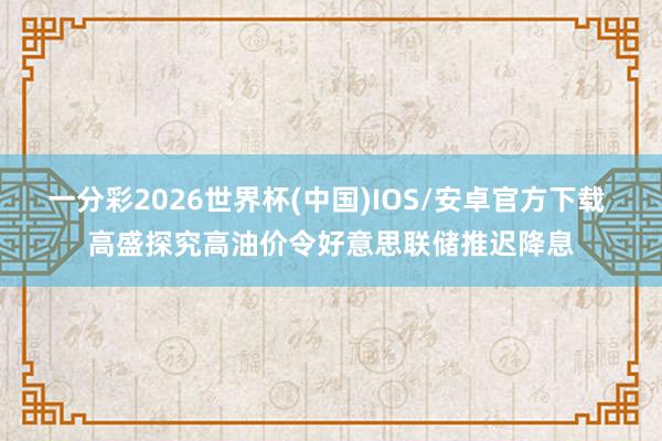 一分彩2026世界杯(中国)IOS/安卓官方下载 高盛探究高油价令好意思联储推迟降息