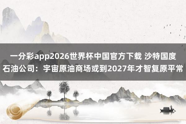 一分彩app2026世界杯中国官方下载 沙特国度石油公司：宇宙原油商场或到2027年才智复原平常
