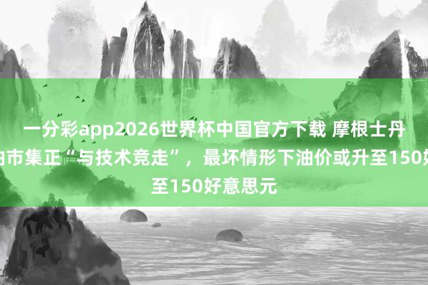 一分彩app2026世界杯中国官方下载 摩根士丹利：原油市集正“与技术竞走”，最坏情形下油价或升至150好意思元