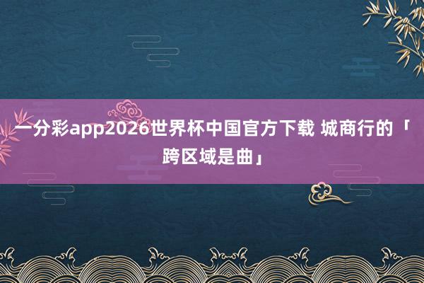 一分彩app2026世界杯中国官方下载 城商行的「跨区域是曲」