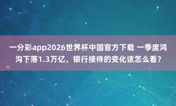 一分彩app2026世界杯中国官方下载 一季度鸿沟下落1.3万亿，银行接待的变化该怎么看？